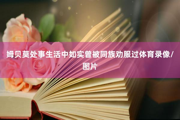 姆贝莫处事生活中如实曾被同族劝服过体育录像/图片